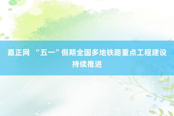 嘉正网  “五一”假期全国多地铁路重点工程建设持续推进