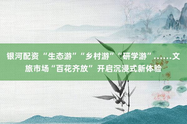 银河配资 “生态游”“乡村游”“研学游”……文旅市场“百花齐放” 开启沉浸式新体验