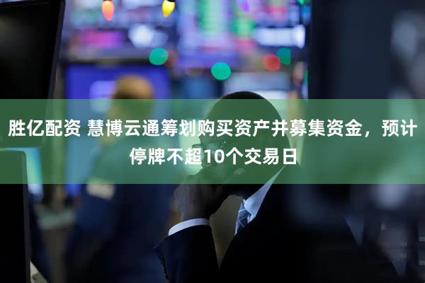 胜亿配资 慧博云通筹划购买资产并募集资金，预计停牌不超10个交易日