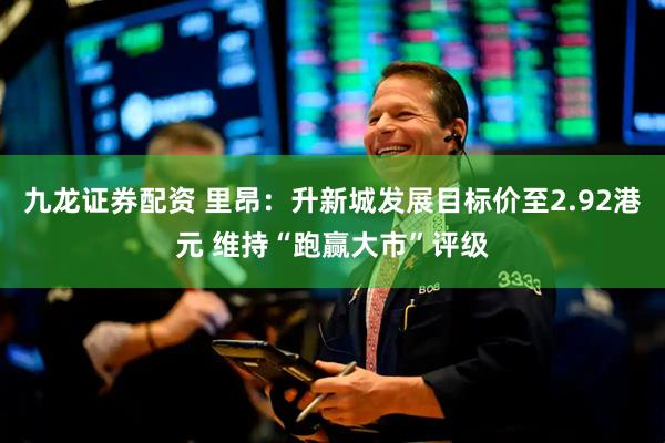 九龙证券配资 里昂：升新城发展目标价至2.92港元 维持“跑赢大市”评级