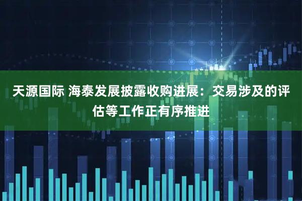 天源国际 海泰发展披露收购进展：交易涉及的评估等工作正有序推进