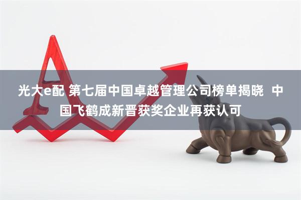 光大e配 第七届中国卓越管理公司榜单揭晓  中国飞鹤成新晋获奖企业再获认可