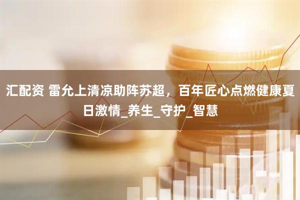 汇配资 雷允上清凉助阵苏超，百年匠心点燃健康夏日激情_养生_守护_智慧