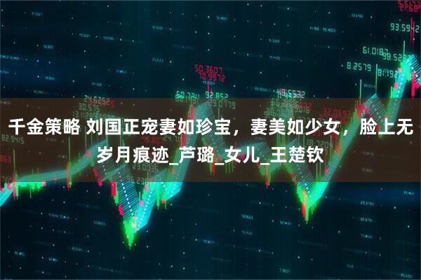 千金策略 刘国正宠妻如珍宝，妻美如少女，脸上无岁月痕迹_芦璐_女儿_王楚钦