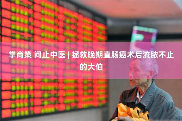 掌尚策 问止中医 | 拯救晚期直肠癌术后流脓不止的大伯