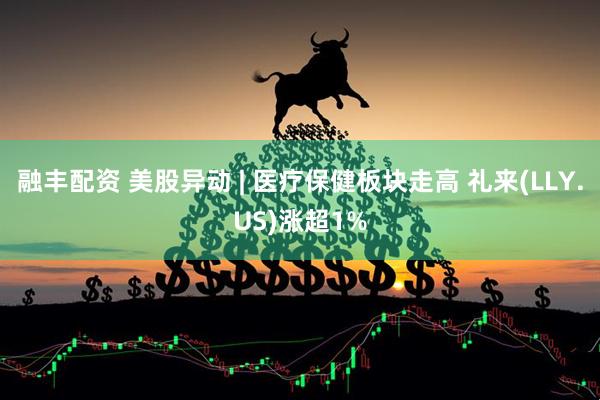 融丰配资 美股异动 | 医疗保健板块走高 礼来(LLY.US)涨超1%