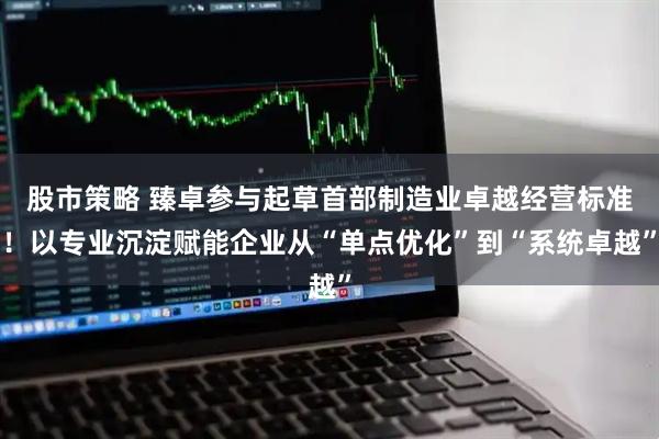 股市策略 臻卓参与起草首部制造业卓越经营标准！以专业沉淀赋能企业从“单点优化”到“系统卓越”