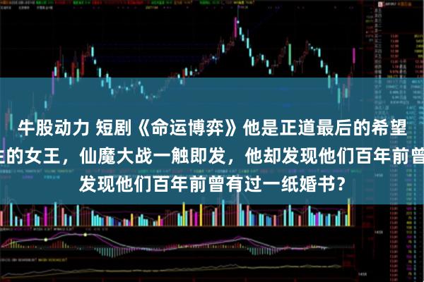 牛股动力 短剧《命运博弈》他是正道最后的希望，她是魔域新生的女王，仙魔大战一触即发，他却发现他们百年前曾有过一纸婚书？