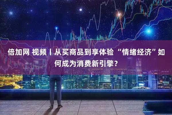 倍加网 视频丨从买商品到享体验 “情绪经济”如何成为消费新引擎？