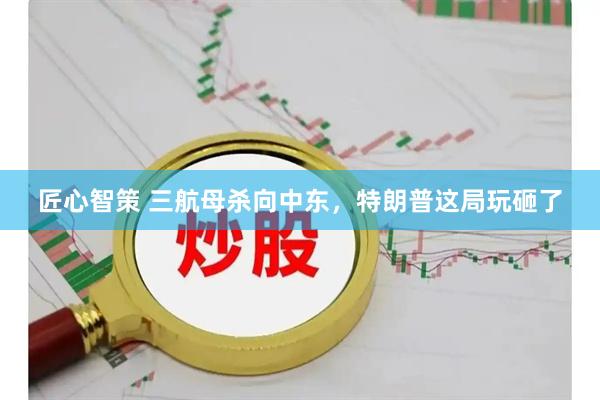 匠心智策 三航母杀向中东，特朗普这局玩砸了
